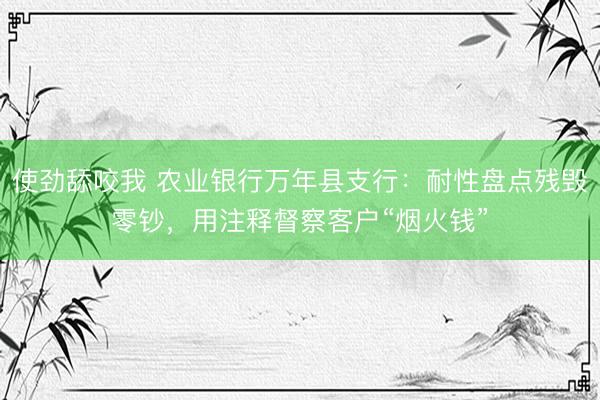 使劲舔咬我 农业银行万年县支行：耐性盘点残毁零钞，用注释督察客户“烟火钱”