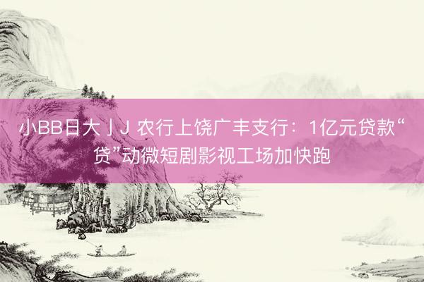 小BB日大亅J 农行上饶广丰支行：1亿元贷款“贷”动微短剧影视工场加快跑