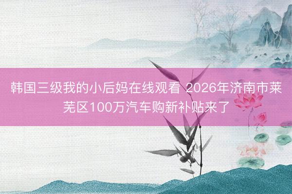 韩国三级我的小后妈在线观看 2026年济南市莱芜区100万汽车购新补贴来了