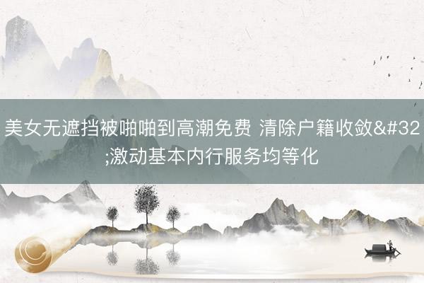 美女无遮挡被啪啪到高潮免费 清除户籍收敛 激动基本内行服务均等化