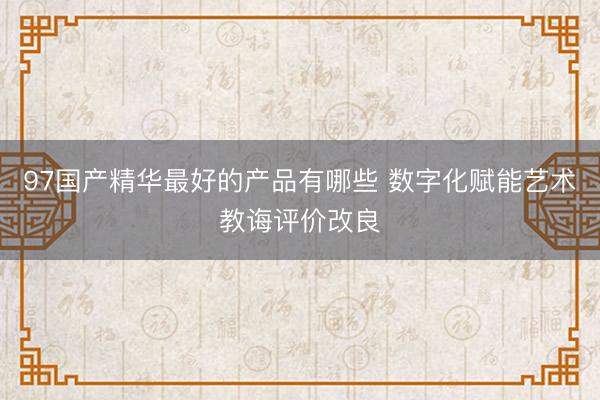 97国产精华最好的产品有哪些 数字化赋能艺术教诲评价改良