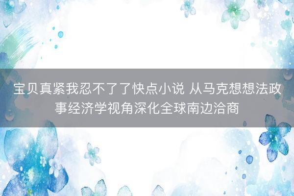 宝贝真紧我忍不了了快点小说 从马克想想法政事经济学视角深化全球南边洽商