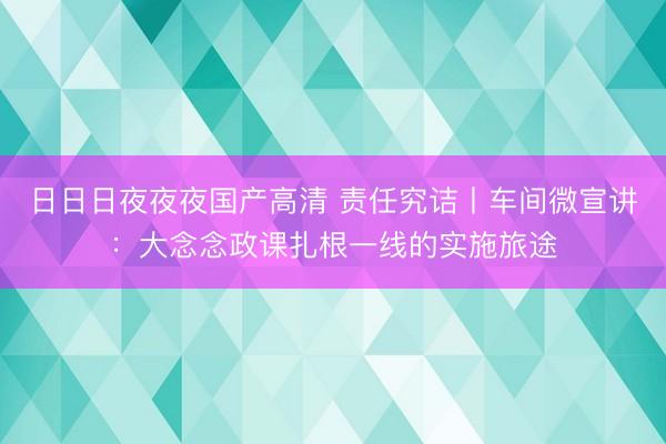 日日日夜夜夜国产高清 责任究诘丨车间微宣讲:大念念政课扎根一线的实施旅途
