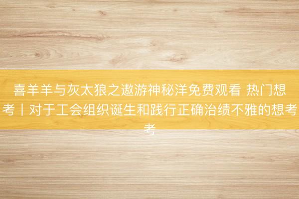 喜羊羊与灰太狼之遨游神秘洋免费观看 热门想考丨对于工会组织诞生和践行正确治绩不雅的想考