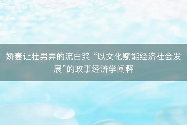 娇妻让壮男弄的流白浆 “以文化赋能经济社会发展”的政事经济学阐释
