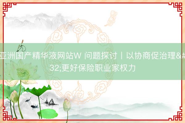 亚洲国产精华液网站W 问题探讨丨以协商促治理 更好保险职业家权力