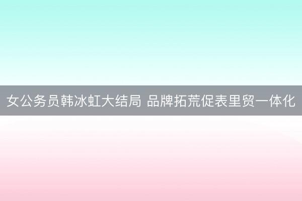 女公务员韩冰虹大结局 品牌拓荒促表里贸一体化