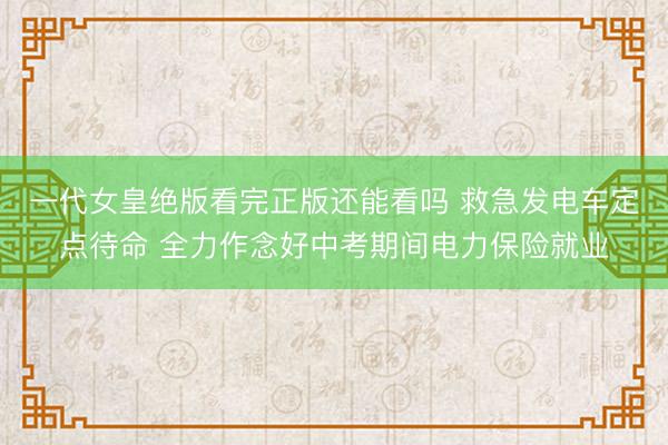 一代女皇绝版看完正版还能看吗 救急发电车定点待命 全力作念好中考期间电力保险就业