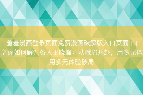 羞羞漫画登录页面免费漫画破解版入口页面 山峰景区之痛如何解？各人王晓峰：从峨眉开赴，用多元体验破局