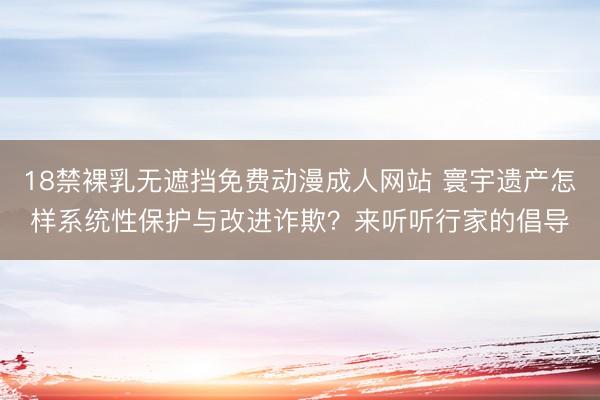 18禁裸乳无遮挡免费动漫成人网站 寰宇遗产怎样系统性保护与改进诈欺？来听听行家的倡导