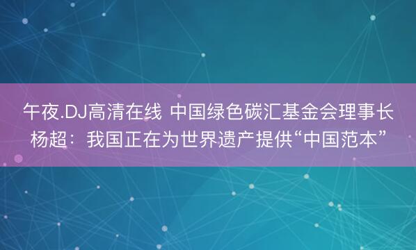 午夜.DJ高清在线 中国绿色碳汇基金会理事长杨超：我国正在为世界遗产提供“中国范本”