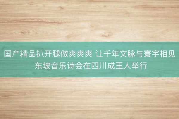 国产精品扒开腿做爽爽爽 让千年文脉与寰宇相见 东坡音乐诗会在四川成王人举行