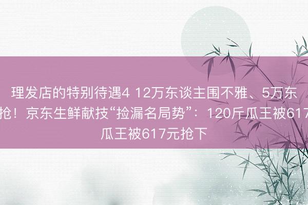 理发店的特别待遇4 12万东谈主围不雅、5万东谈主疯抢！京东生鲜献技“捡漏名局势”：120斤瓜王被617元抢下