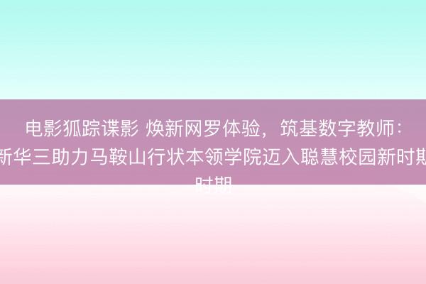 电影狐踪谍影 焕新网罗体验，筑基数字教师：新华三助力马鞍山行状本领学院迈入聪慧校园新时期