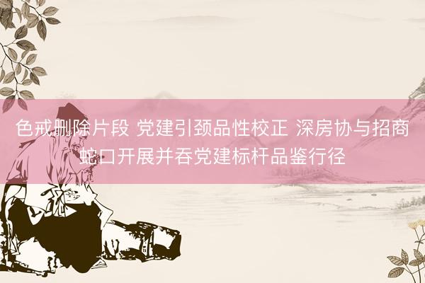 色戒删除片段 党建引颈品性校正 深房协与招商蛇口开展并吞党建标杆品鉴行径