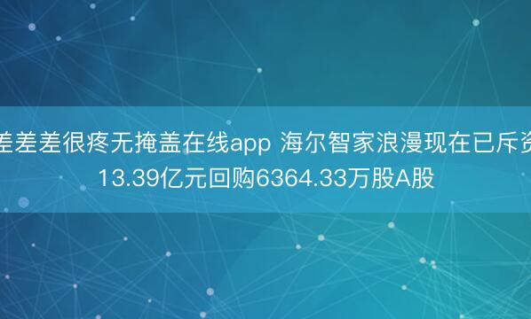 差差差很疼无掩盖在线app 海尔智家浪漫现在已斥资13.39亿元回购6364.33万股A股