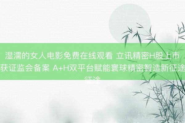 湿濡的女人电影免费在线观看 立讯精密H股上市获证监会备案 A+H双平台赋能寰球精密智造新征途