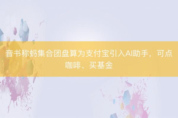 音书称蚂集合团盘算为支付宝引入AI助手，可点咖啡、买基金