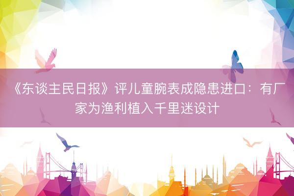 《东谈主民日报》评儿童腕表成隐患进口：有厂家为渔利植入千里迷设计