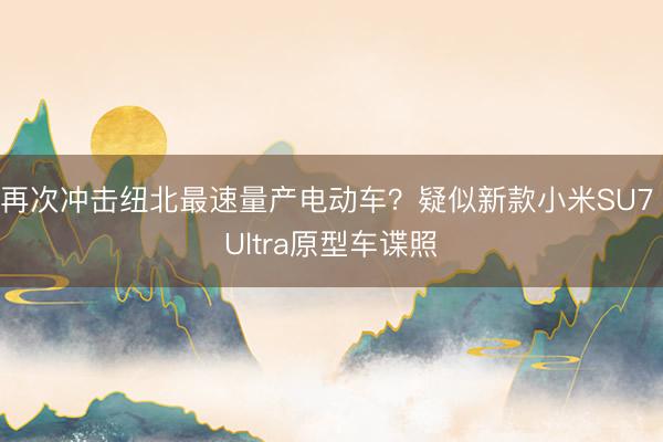 再次冲击纽北最速量产电动车?疑似新款小米SU7 Ultra原型车谍照