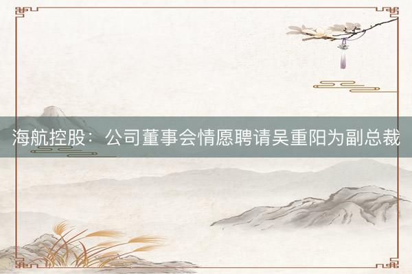 海航控股：公司董事会情愿聘请吴重阳为副总裁