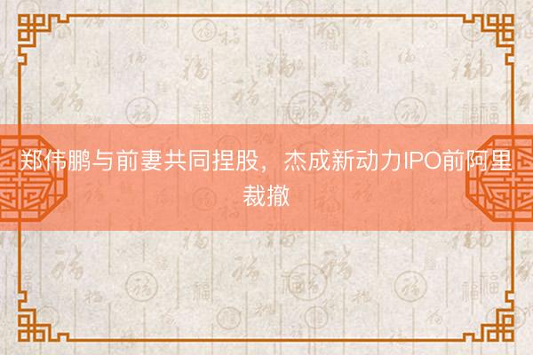 郑伟鹏与前妻共同捏股,杰成新动力IPO前阿里裁撤