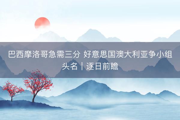 巴西摩洛哥急需三分 好意思国澳大利亚争小组头名｜逐日前瞻