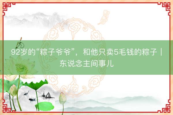 92岁的“粽子爷爷”，和他只卖5毛钱的粽子｜东说念主间事儿