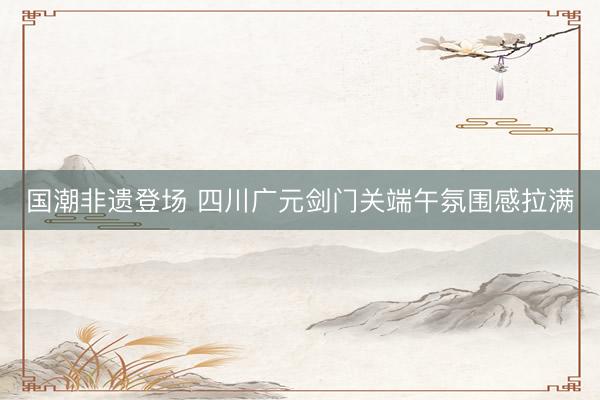 国潮非遗登场 四川广元剑门关端午氛围感拉满