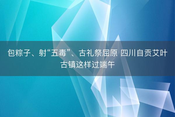 包粽子、射“五毒”、古礼祭屈原 四川自贡艾叶古镇这样过端午