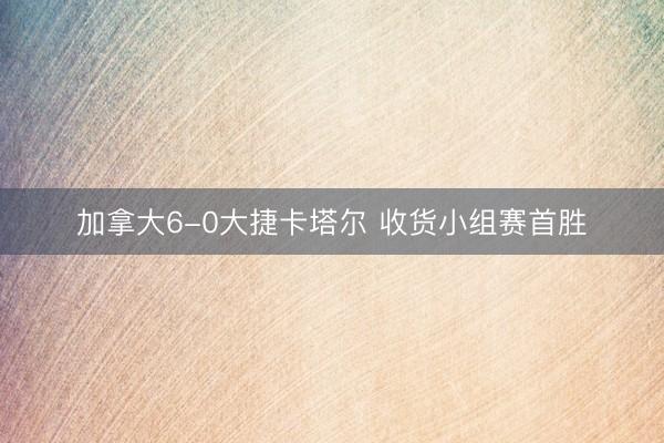 加拿大6-0大捷卡塔尔 收货小组赛首胜