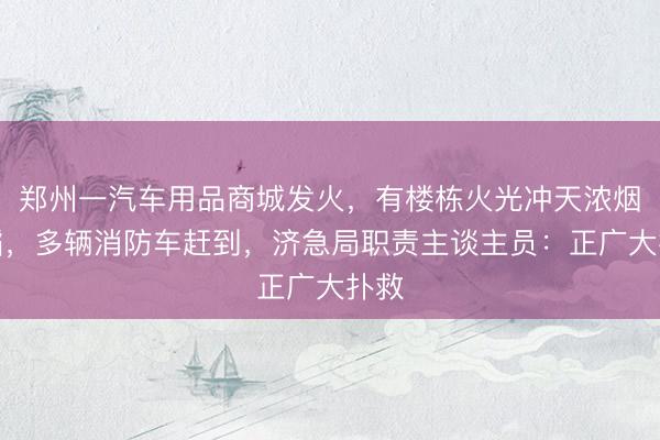 郑州一汽车用品商城发火，有楼栋火光冲天浓烟滔滔，多辆消防车赶到，济急局职责主谈主员：正广大扑救