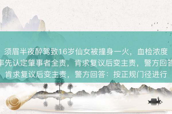 须眉半夜醉驾致16岁仙女被撞身一火，血检浓度238mg/100mL，率先认定肇事者全责，肯求复议后变主责，警方回答：按正规门径进行