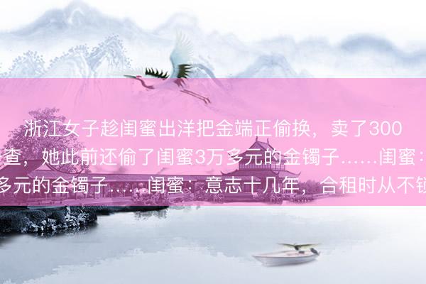 浙江女子趁闺蜜出洋把金端正偷换，卖了3000多元还网贷，警方一查，她此前还偷了闺蜜3万多元的金镯子……闺蜜：意志十几年，合租时从不锁门