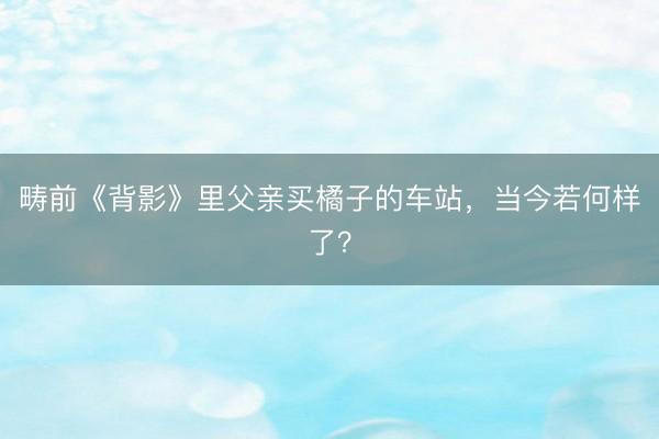 畴前《背影》里父亲买橘子的车站，当今若何样了？