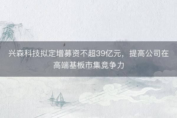 兴森科技拟定增募资不超39亿元，提高公司在高端基板市集竞争力