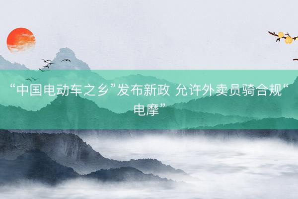 “中国电动车之乡”发布新政 允许外卖员骑合规“电摩”