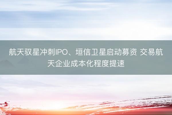 航天驭星冲刺IPO、垣信卫星启动募资 交易航天企业成本化程度提速