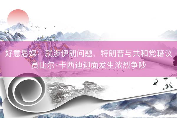 好意思媒：就涉伊朗问题，特朗普与共和党籍议员比尔·卡西迪迎面发生浓烈争吵