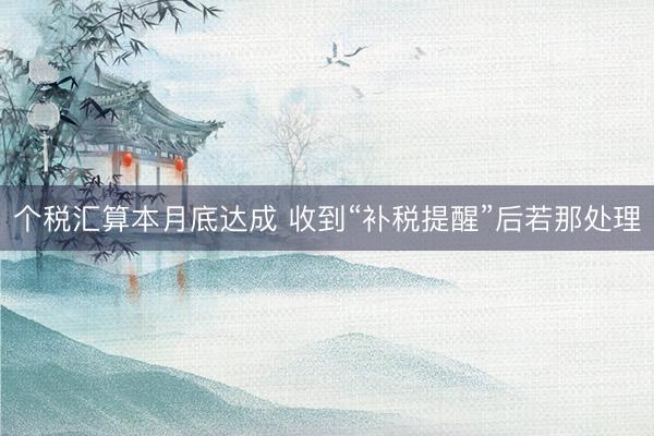 个税汇算本月底达成 收到“补税提醒”后若那处理